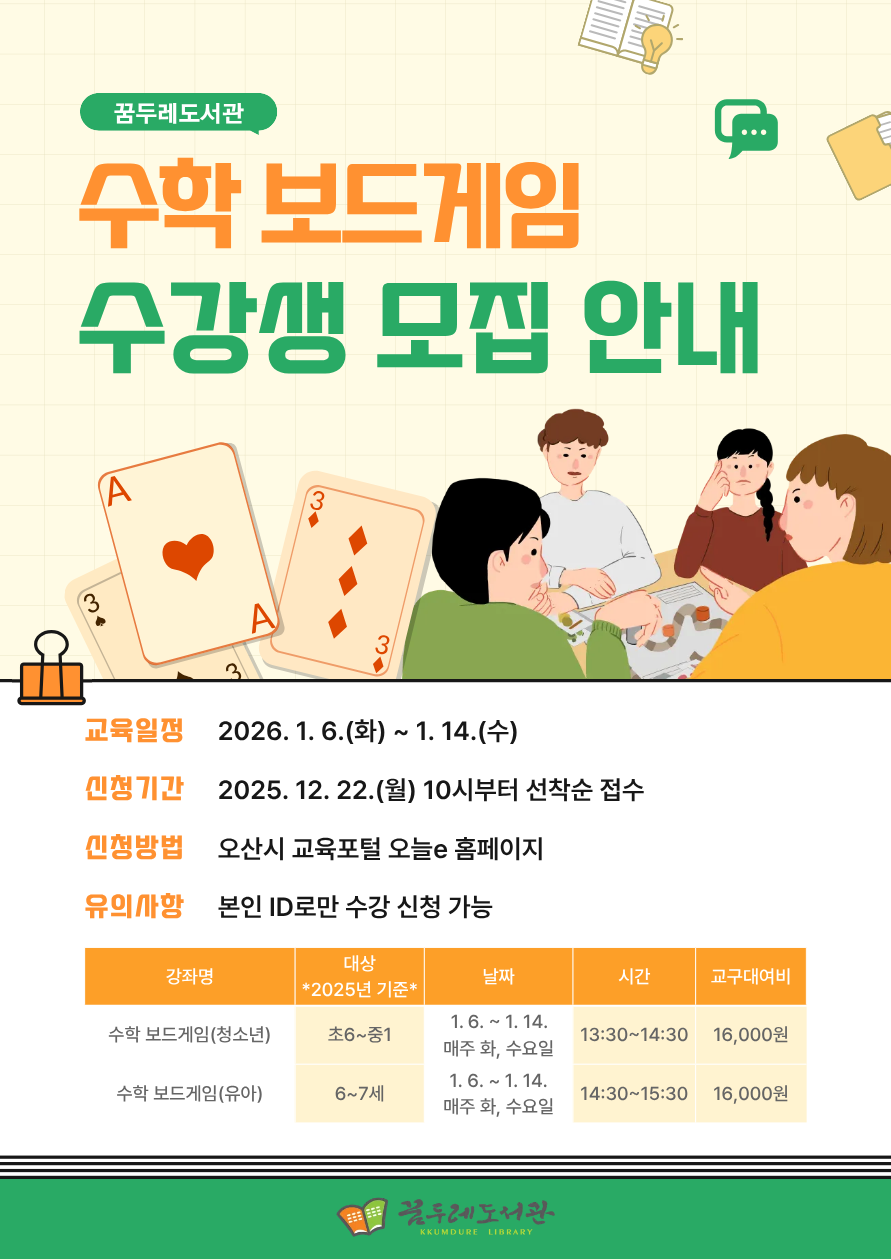 수학이 어렵게 느껴진다면? 보드게임으로 즐겁게 수학을 배워보세요!  놀이 속 전략과 규칙을 따라가다 보면 자연스럽게 수학 개념을 이해하고, 사고력과 문제 해결 능력도 함께 키울 수 있습니다.  수학에 대한 부담은 줄이고, 재미는 더하는 특별한 수학 수업을 꿈두레도서관에서 만나보세요.   수학보드게임 수강생모집안내 교육일정 2026. 1. 6.(화) ~ 1. 14.(수) 신청기간 2025. 12. 22.(월) 10시부터 선착순 접수 신청방법 오산시 교육포털 오늘e 홈페이지 유의사항 본인 ID로만 수강신청 가능 ✔ 대상: 초등 6학년~중등 1학년 / 6~7세 *2025년 기준* ✔ 장소: 꿈두레도서관 어린이강좌실 ✔ 재료비: 교구대여비 16,000원 (회차당 4,000원)   신청바로가기(청소년) 신청바로가기(유아)